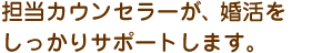 担当カウンセラーが結婚をしっかりサポートします。